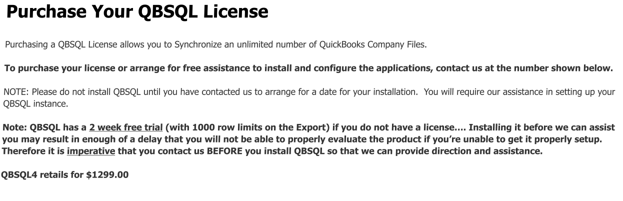 Purchase Your QBSQL License  Purchasing a QBSQL License allows you to Synchronize an unlimited number of QuickBooks Company Files.  To purchase your license or arrange for free assistance to install and configure the applications, contact us at the number shown below.  NOTE: Please do not install QBSQL until you have contacted us to arrange for a date for your installation.  You will require our assistance in setting up your  QBSQL instance.    Note: QBSQL has a 2 week free trial (with 1000 row limits on the Export) if you do not have a license…. Installing it before we can assist you may result in enough of a delay that you will not be able to properly evaluate the product if you’re unable to get it properly setup.  Therefore it is imperative that you contact us BEFORE you install QBSQL so that we can provide direction and assistance.  QBSQL4 retails for $1299.00
